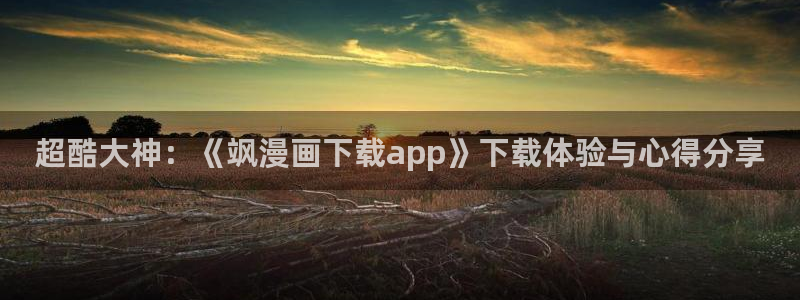 腐漫画网站fun：超酷大神：《飒漫画下载app》下载体验与心得分享